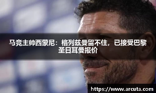 马竞主帅西蒙尼：格列兹曼留不住，已接受巴黎圣日耳曼报价