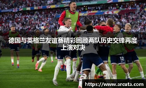 德国与英格兰友谊赛精彩回顾两队历史交锋再度上演对决