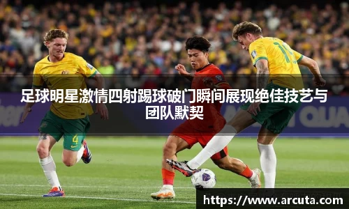 足球明星激情四射踢球破门瞬间展现绝佳技艺与团队默契