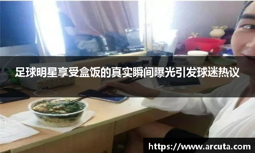 足球明星享受盒饭的真实瞬间曝光引发球迷热议