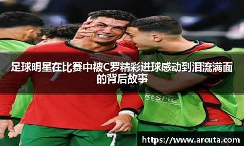足球明星在比赛中被C罗精彩进球感动到泪流满面的背后故事